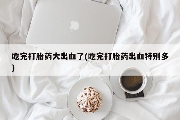 药流药联系方式吃完打胎药大出血了(吃完打胎药出血特别多)