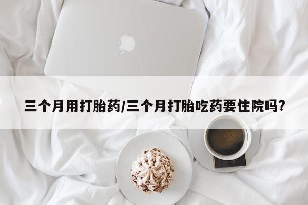 药流药联系方式三个月用打胎药/三个月打胎吃药要住院吗?