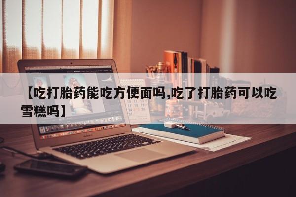 药流药联系方式【吃打胎药能吃方便面吗,吃了打胎药可以吃雪糕吗】
