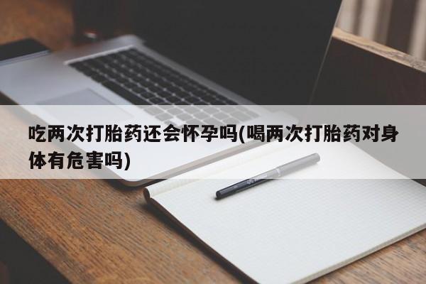 药流药联系方式吃两次打胎药还会怀孕吗(喝两次打胎药对身体有危害吗)