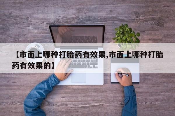 药流药联系方式【市面上哪种打胎药有效果,市面上哪种打胎药有效果的】