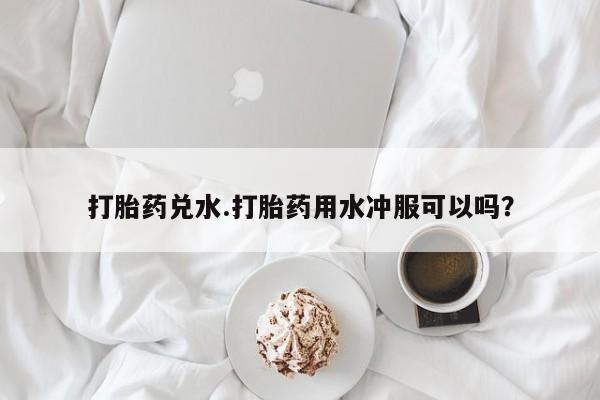 药流药联系方式打胎药兑水.打胎药用水冲服可以吗？