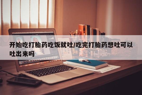 药流药联系方式开始吃打胎药吃饭就吐/吃完打胎药想吐可以吐出来吗