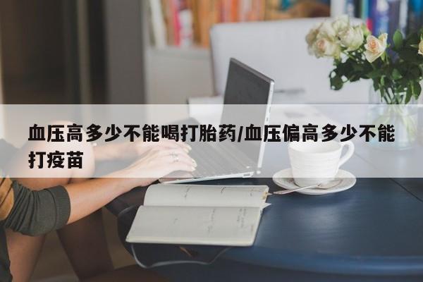 药流药联系方式血压高多少不能喝打胎药/血压偏高多少不能打疫苗