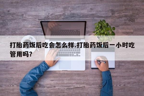 药流药联系方式打胎药饭后吃会怎么样.打胎药饭后一小时吃管用吗？