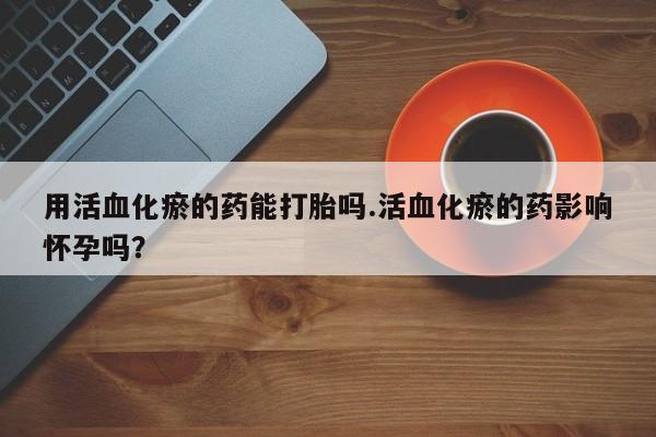 药流药联系方式用活血化瘀的药能打胎吗.活血化瘀的药影响怀孕吗？