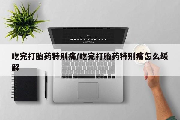 药流药联系方式吃完打胎药特别痛/吃完打胎药特别痛怎么缓解