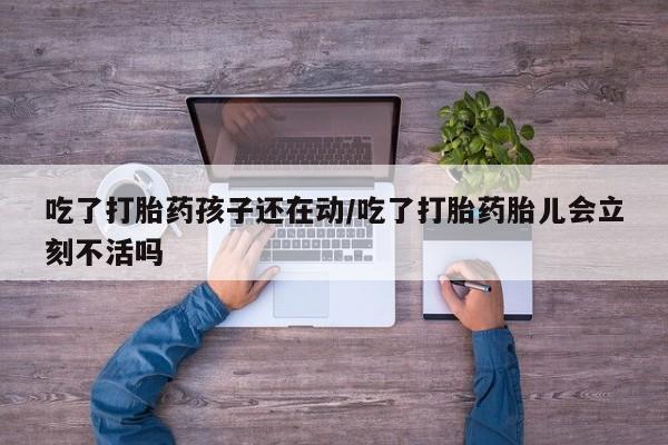 药流药联系方式吃了打胎药孩子还在动/吃了打胎药胎儿会立刻不活吗