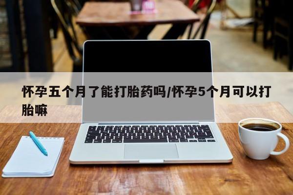 药流药联系方式怀孕五个月了能打胎药吗/怀孕5个月可以打胎嘛