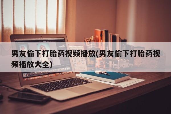 药流药联系方式男友偷下打胎药视频播放(男友偷下打胎药视频播放大全)
