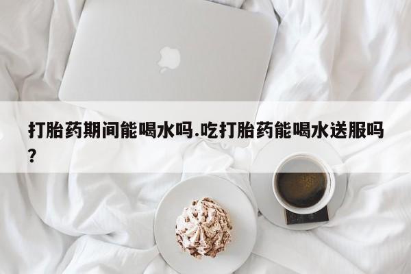 药流药联系方式打胎药期间能喝水吗.吃打胎药能喝水送服吗？