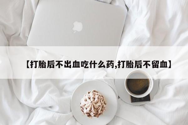 药流药联系方式【打胎后不出血吃什么药,打胎后不留血】
