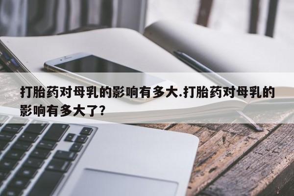药流药联系方式打胎药对母乳的影响有多大.打胎药对母乳的影响有多大了？