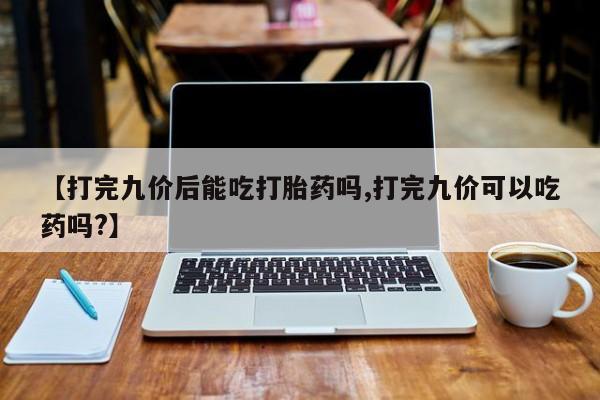 药流药联系方式【打完九价后能吃打胎药吗,打完九价可以吃药吗?】