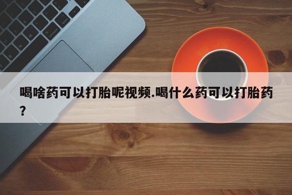 药流药联系方式喝啥药可以打胎呢视频.喝什么药可以打胎药？