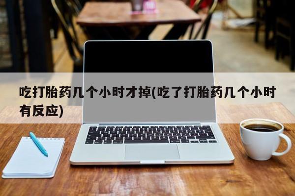 药流药联系方式吃打胎药几个小时才掉(吃了打胎药几个小时有反应)