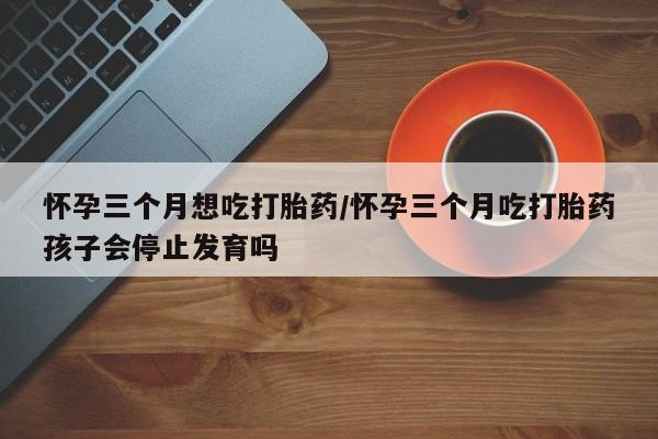 药流药联系方式怀孕三个月想吃打胎药/怀孕三个月吃打胎药孩子会停止发育吗