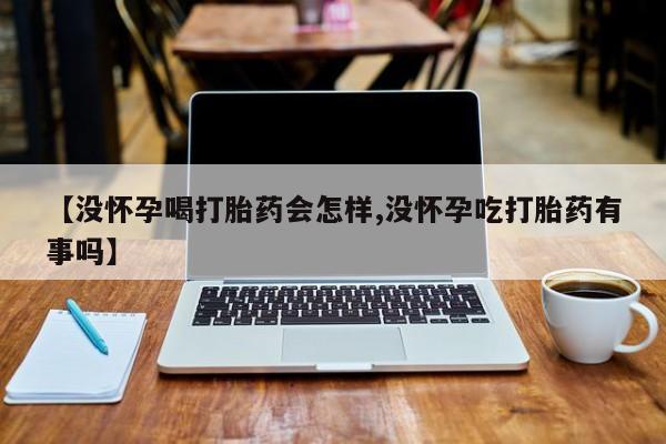 药流药联系方式【没怀孕喝打胎药会怎样,没怀孕吃打胎药有事吗】