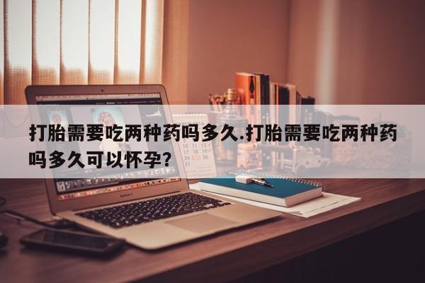 药流药联系方式打胎需要吃两种药吗多久.打胎需要吃两种药吗多久可以怀孕？