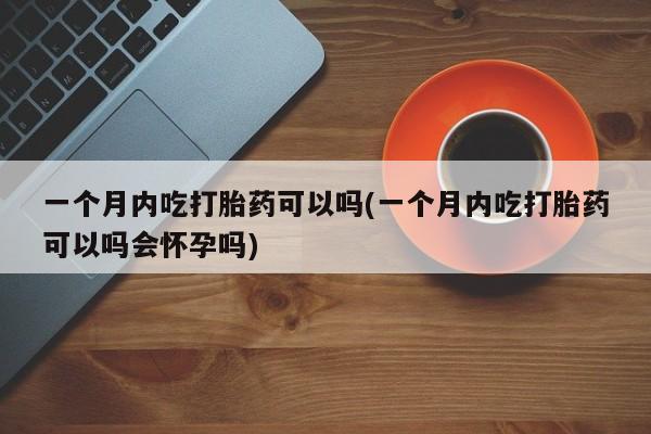 药流药联系方式一个月内吃打胎药可以吗(一个月内吃打胎药可以吗会怀孕吗)