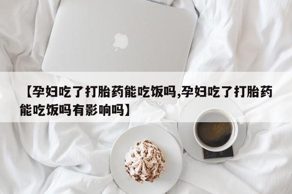 药流药联系方式【孕妇吃了打胎药能吃饭吗,孕妇吃了打胎药能吃饭吗有影响吗】