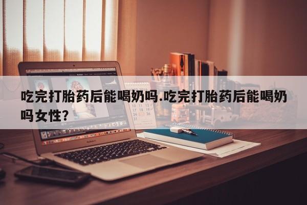 药流药联系方式吃完打胎药后能喝奶吗.吃完打胎药后能喝奶吗女性？