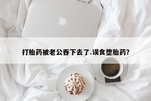 药流药联系方式打胎药被老公吞下去了.误食堕胎药？