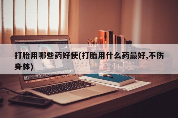 药流药联系方式打胎用哪些药好使(打胎用什么药最好,不伤身体)