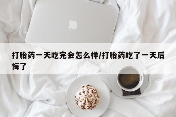 药流药联系方式打胎药一天吃完会怎么样/打胎药吃了一天后悔了