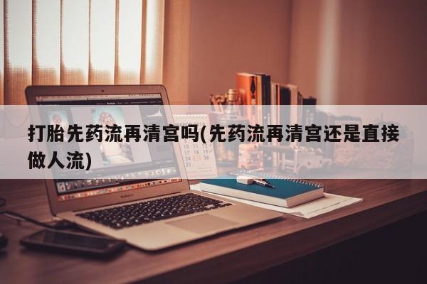 药流药联系方式打胎先药流再清宫吗(先药流再清宫还是直接做人流)