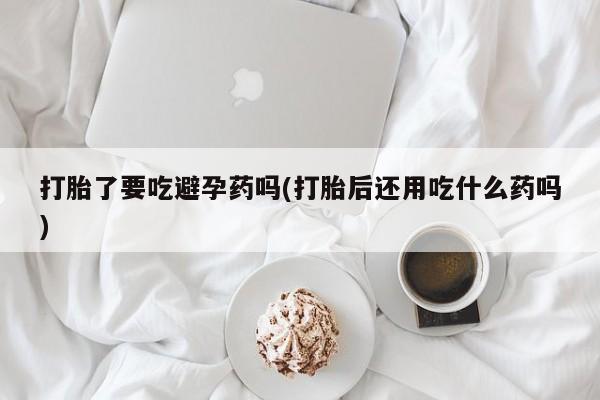 药流药联系方式打胎了要吃避孕药吗(打胎后还用吃什么药吗)