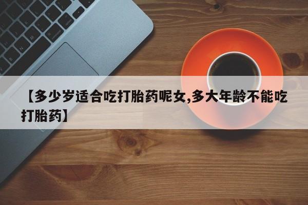 药流药联系方式【多少岁适合吃打胎药呢女,多大年龄不能吃打胎药】