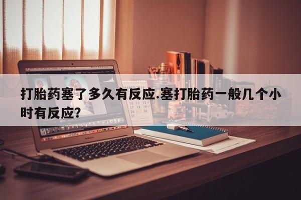 药流药联系方式打胎药塞了多久有反应.塞打胎药一般几个小时有反应？