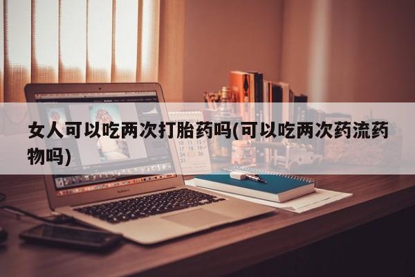 药流药联系方式女人可以吃两次打胎药吗(可以吃两次药流药物吗)