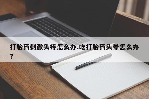 药流药联系方式打胎药刺激头疼怎么办.吃打胎药头晕怎么办？