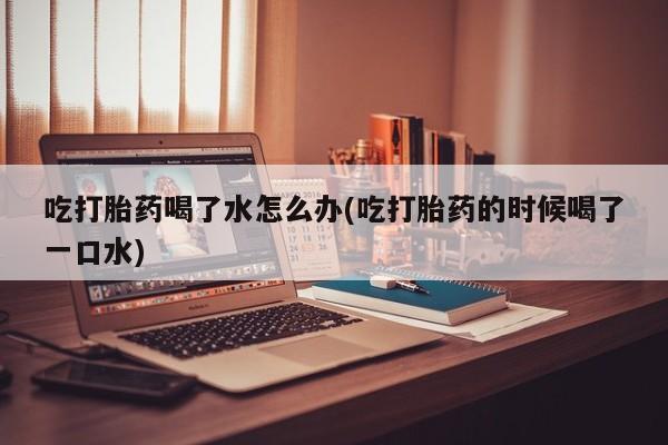 药流药联系方式吃打胎药喝了水怎么办(吃打胎药的时候喝了一口水)