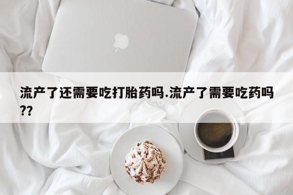 药流药联系方式流产了还需要吃打胎药吗.流产了需要吃药吗?？