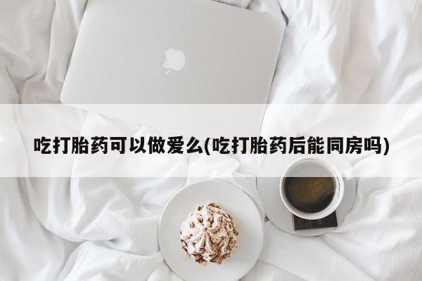 药流药联系方式吃打胎药可以做爱么(吃打胎药后能同房吗)