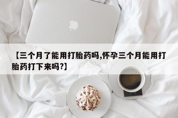 药流药联系方式【三个月了能用打胎药吗,怀孕三个月能用打胎药打下来吗?】