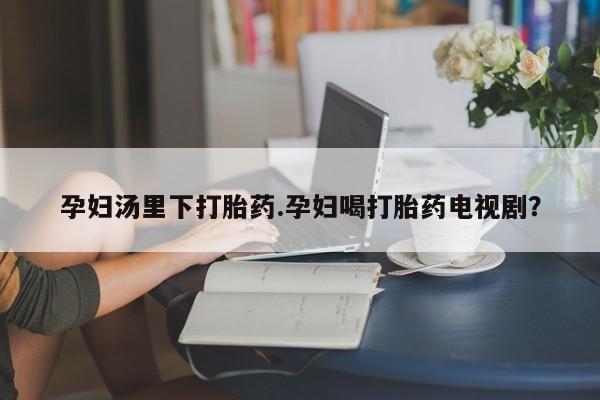 药流药联系方式孕妇汤里下打胎药.孕妇喝打胎药电视剧？