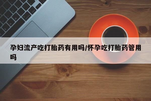 药流药联系方式孕妇流产吃打胎药有用吗/怀孕吃打胎药管用吗