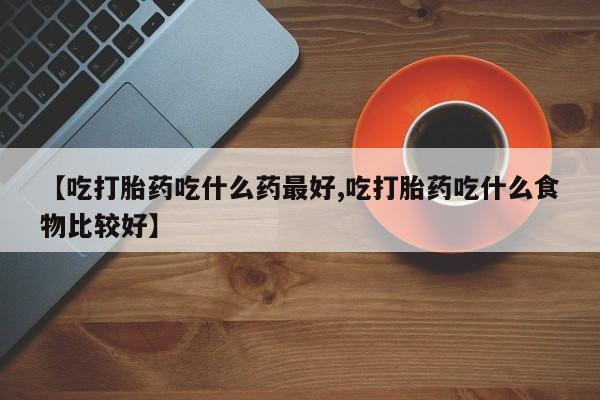 药流药联系方式【吃打胎药吃什么药最好,吃打胎药吃什么食物比较好】