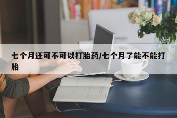 药流药联系方式七个月还可不可以打胎药/七个月了能不能打胎