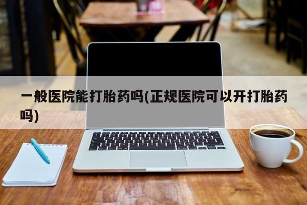 药流药联系方式一般医院能打胎药吗(正规医院可以开打胎药吗)
