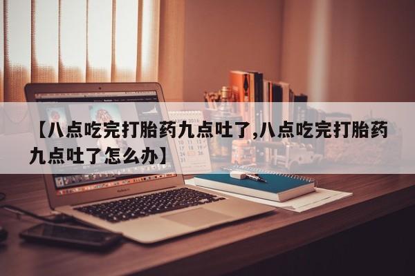 药流药联系方式【八点吃完打胎药九点吐了,八点吃完打胎药九点吐了怎么办】