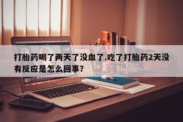药流药联系方式打胎药喝了两天了没血了.吃了打胎药2天没有反应是怎么回事？