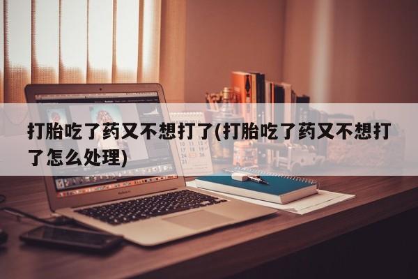 药流药联系方式打胎吃了药又不想打了(打胎吃了药又不想打了怎么处理)