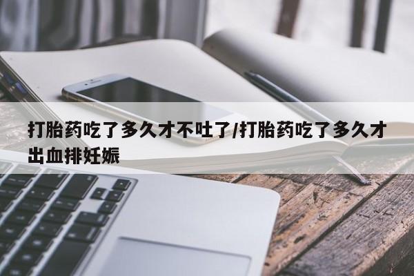 药流药联系方式打胎药吃了多久才不吐了/打胎药吃了多久才出血排妊娠
