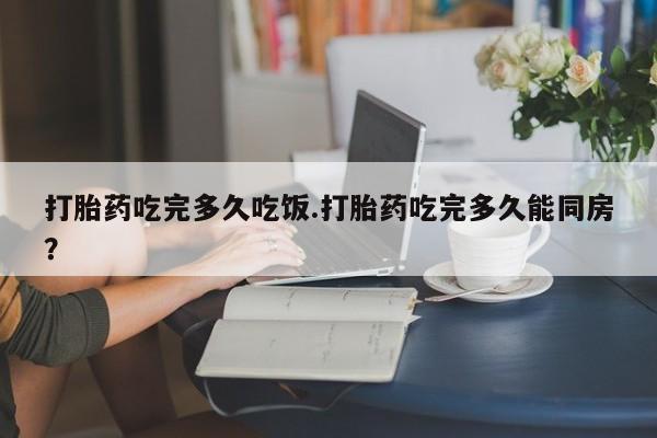 药流药联系方式打胎药吃完多久吃饭.打胎药吃完多久能同房？