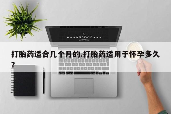 药流药联系方式打胎药适合几个月的.打胎药适用于怀孕多久？